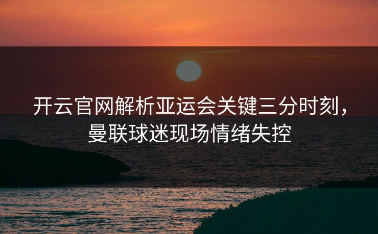 开云官网解析亚运会关键三分时刻，曼联球迷现场情绪失控